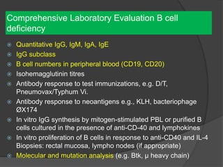 Comprehensive Laboratory Evaluation B cell
deficiency
 Quantitative IgG, IgM, IgA, IgE
 IgG subclass
 B cell numbers in peripheral blood (CD19, CD20)
 Isohemagglutinin titres
 Antibody response to test immunizations, e.g. D/T,
Pneumovax/Typhum Vi.
 Antibody response to neoantigens e.g., KLH, bacteriophage
ØX174
 In vitro IgG synthesis by mitogen-stimulated PBL or purified B
cells cultured in the presence of anti-CD-40 and lymphokines
 In vitro proliferation of B cells in response to anti-CD40 and IL-4
Biopsies: rectal mucosa, lympho nodes (if appropriate)
 Molecular and mutation analysis (e.g. Btk, µ heavy chain)
 