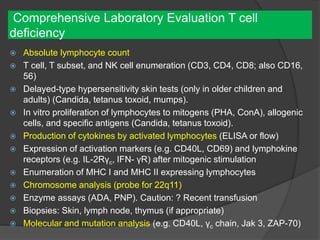 Comprehensive Laboratory Evaluation T cell
deficiency
 Absolute lymphocyte count
 T cell, T subset, and NK cell enumeration (CD3, CD4, CD8; also CD16,
56)
 Delayed-type hypersensitivity skin tests (only in older children and
adults) (Candida, tetanus toxoid, mumps).
 In vitro proliferation of lymphocytes to mitogens (PHA, ConA), allogenic
cells, and specific antigens (Candida, tetanus toxoid).
 Production of cytokines by activated lymphocytes (ELISA or flow)
 Expression of activation markers (e.g. CD40L, CD69) and lymphokine
receptors (e.g. IL-2Rγc, IFN- γR) after mitogenic stimulation
 Enumeration of MHC I and MHC II expressing lymphocytes
 Chromosome analysis (probe for 22q11)
 Enzyme assays (ADA, PNP). Caution: ? Recent transfusion
 Biopsies: Skin, lymph node, thymus (if appropriate)
 Molecular and mutation analysis (e.g. CD40L, γc chain, Jak 3, ZAP-70)
 