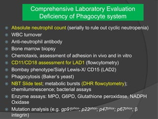 Comprehensive Laboratory Evaluation
Deficiency of Phagocyte system
 Absolute neutrophil count (serially to rule out cyclic neutropenia)
 WBC turnover
 Anti-neutrophil antibody
 Bone marrow biopsy
 Chemotaxis, assessment of adhesion in vivo and in vitro
 CD11/CD18 assessment for LAD1 (flowcytometry)
 Bombay phenotype/Sialyl Lewis-X/ CD15 (LAD2)
 Phagocytosis (Baker’s yeast)
 NBT Slide test; metabolic bursts (DHR flowcytometry);
chemiluminescence; bacterial assays
 Enzyme assays: MPO, G6PD, Glutathione peroxidase, NADPH
Oxidase
 Mutation analysis (e.g. gp91phox; p22phox; p47phox; p67phox; β
integrin)
 