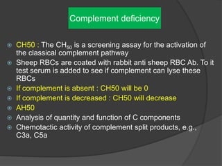 Complement deficiency
 CH50 : The CH50 is a screening assay for the activation of
the classical complement pathway
 Sheep RBCs are coated with rabbit anti sheep RBC Ab. To it
test serum is added to see if complement can lyse these
RBCs
 If complement is absent : CH50 will be 0
 If complement is decreased : CH50 will decrease
 AH50
 Analysis of quantity and function of C components
 Chemotactic activity of complement split products, e.g.,
C3a, C5a
 