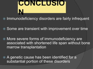CONCLUSIO
N
 Immunodeficiency disorders are fairly infrequent
 Some are transient with improvement over time
 More severe forms of immunodeficiency are
associated with shortened life span without bone
marrow transplantation
 A genetic cause has been identified for a
substantial portion of these disorders
 