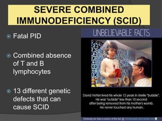 SEVERE COMBINED
IMMUNODEFICIENCY (SCID)
 Fatal PID
 Combined absence
of T and B
lymphocytes
 13 different genetic
defects that can
cause SCID
 