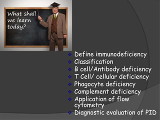  Define immunodeficiency
 Classification
 B cell/Antibody deficiency
 T Cell/ cellular deficiency
 Phagocyte deficiency
 Complement deficiency
 Application of flow
cytometry
 Diagnostic evaluation of PID
 