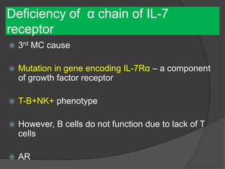 Deficiency of α chain of IL-7
receptor
 3rd MC cause
 Mutation in gene encoding IL-7Rα – a component
of growth factor receptor
 T-B+NK+ phenotype
 However, B cells do not function due to lack of T
cells
 AR
 