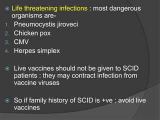  Life threatening infections : most dangerous
organisms are-
1. Pneumocystis jiroveci
2. Chicken pox
3. CMV
4. Herpes simplex
 Live vaccines should not be given to SCID
patients : they may contract infection from
vaccine viruses
 So if family history of SCID is +ve : avoid live
vaccines
 