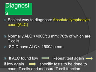 Diagnosi
s
 Easiest way to diagnose: Absolute lymphocyte
count(ALC)
 Normally ALC >4000/cu mm; 70% of which are
T cells
 SCID have ALC < 1500/cu mm
 If ALC found low Repeat test again
If low again specific tests to be done to
count T cells and measure T cell function
 