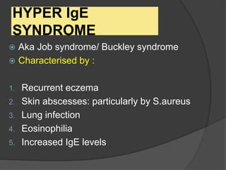 HYPER IgE
SYNDROME
 Aka Job syndrome/ Buckley syndrome
 Characterised by :
1. Recurrent eczema
2. Skin abscesses: particularly by S.aureus
3. Lung infection
4. Eosinophilia
5. Increased IgE levels
 