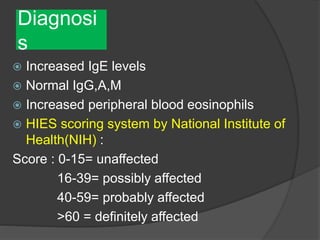 Diagnosi
s
 Increased IgE levels
 Normal IgG,A,M
 Increased peripheral blood eosinophils
 HIES scoring system by National Institute of
Health(NIH) :
Score : 0-15= unaffected
16-39= possibly affected
40-59= probably affected
>60 = definitely affected
 