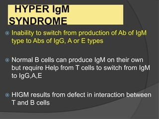 HYPER IgM
SYNDROME
 Inability to switch from production of Ab of IgM
type to Abs of IgG, A or E types
 Normal B cells can produce IgM on their own
but require Help from T cells to switch from IgM
to IgG,A,E
 HIGM results from defect in interaction between
T and B cells
 
