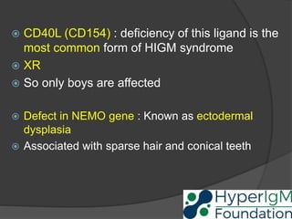  CD40L (CD154) : deficiency of this ligand is the
most common form of HIGM syndrome
 XR
 So only boys are affected
 Defect in NEMO gene : Known as ectodermal
dysplasia
 Associated with sparse hair and conical teeth
 