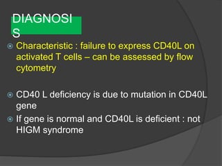 DIAGNOSI
S
 Characteristic : failure to express CD40L on
activated T cells – can be assessed by flow
cytometry
 CD40 L deficiency is due to mutation in CD40L
gene
 If gene is normal and CD40L is deficient : not
HIGM syndrome
 