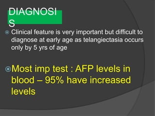 DIAGNOSI
S
 Clinical feature is very important but difficult to
diagnose at early age as telangiectasia occurs
only by 5 yrs of age
Most imp test : AFP levels in
blood – 95% have increased
levels
 