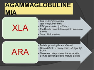 AGAMMAGLOBULINE
MIA
• Aka bruton’s/congenital
agammaglobulinemia
• BTK gene defect (on X chr)
• Pre B cells cannot develop into immature
B cells
• So no Ab formation
XLA
• Both boys and girls are affected
• Gene defect : μ heavy chain, λ5, Igα, Igβ,
BLNK
• These encode proteins that work with
BTK to convert pre B to mature B cells
ARA
 