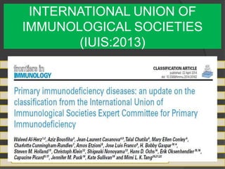 INTERNATIONAL UNION OF
IMMUNOLOGICAL SOCIETIES
(IUIS:2013)
Combined immunodeficiencies
Combined immunodeficiencies with associated or syndromic
features
Predominantly Ab deficiency
Disease of immune dysregulation
Defects in phagocytosis
Defects in innate immunity
Autoinflammatory disorders
Complement deficiencies
 