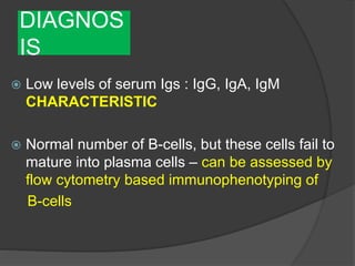 DIAGNOS
IS
 Low levels of serum Igs : IgG, IgA, IgM
CHARACTERISTIC
 Normal number of B-cells, but these cells fail to
mature into plasma cells – can be assessed by
flow cytometry based immunophenotyping of
B-cells
 