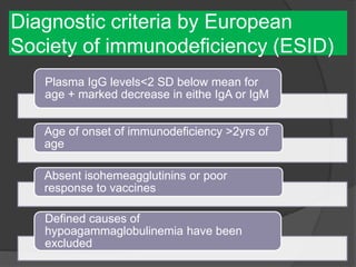 Diagnostic criteria by European
Society of immunodeficiency (ESID)
Plasma IgG levels<2 SD below mean for
age + marked decrease in eithe IgA or IgM
Age of onset of immunodeficiency >2yrs of
age
Absent isohemeagglutinins or poor
response to vaccines
Defined causes of
hypoagammaglobulinemia have been
excluded
 