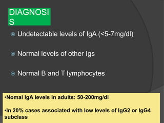 DIAGNOSI
S
 Undetectable levels of IgA (<5-7mg/dl)
 Normal levels of other Igs
 Normal B and T lymphocytes
•Nomal IgA levels in adults: 50-200mg/dl
•In 20% cases associated with low levels of IgG2 or IgG4
subclass
 