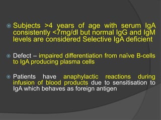  Subjects >4 years of age with serum IgA
consistently <7mg/dl but normal IgG and IgM
levels are considered Selective IgA deficient
 Defect – impaired differentiation from naïve B-cells
to IgA producing plasma cells
 Patients have anaphylactic reactions during
infusion of blood products due to sensitisation to
IgA which behaves as foreign antigen
 