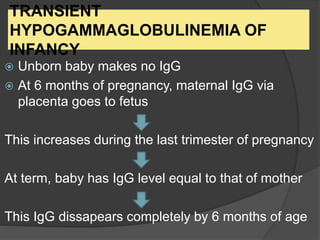 TRANSIENT
HYPOGAMMAGLOBULINEMIA OF
INFANCY
 Unborn baby makes no IgG
 At 6 months of pregnancy, maternal IgG via
placenta goes to fetus
This increases during the last trimester of pregnancy
At term, baby has IgG level equal to that of mother
This IgG dissapears completely by 6 months of age
 
