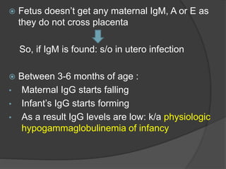  Fetus doesn’t get any maternal IgM, A or E as
they do not cross placenta
So, if IgM is found: s/o in utero infection
 Between 3-6 months of age :
• Maternal IgG starts falling
• Infant’s IgG starts forming
• As a result IgG levels are low: k/a physiologic
hypogammaglobulinemia of infancy
 