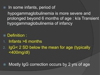  In some infants, period of
hypogammaglobulinemia is more severe and
prolonged beyond 6 months of age : k/a Transient
hypogammaglobulinemia of infancy
 Definition :
1. Infants >6 months
2. IgG< 2 SD below the mean for age (typically
<400mg/dl)
 Mostly IgG correction occurs by 2 yrs of age
 