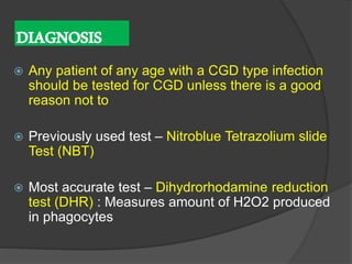 DIAGNOSIS
 Any patient of any age with a CGD type infection
should be tested for CGD unless there is a good
reason not to
 Previously used test – Nitroblue Tetrazolium slide
Test (NBT)
 Most accurate test – Dihydrorhodamine reduction
test (DHR) : Measures amount of H2O2 produced
in phagocytes
 