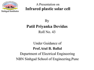 A Presentation on
Infrared plastic solar cell
Under Guidance of
Prof.Atul B. Ballal
Department of Electrical Engineering
NBN Sinhgad School of Engineering,Pune
By
Patil Priyanka Devidas
Roll No. 43
 