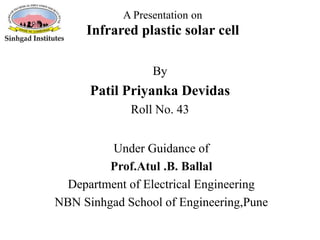 A Presentation on
Infrared plastic solar cell
Under Guidance of
Prof.Atul .B. Ballal
Department of Electrical Engineering
NBN Sinhgad School of Engineering,Pune
By
Patil Priyanka Devidas
Roll No. 43
 