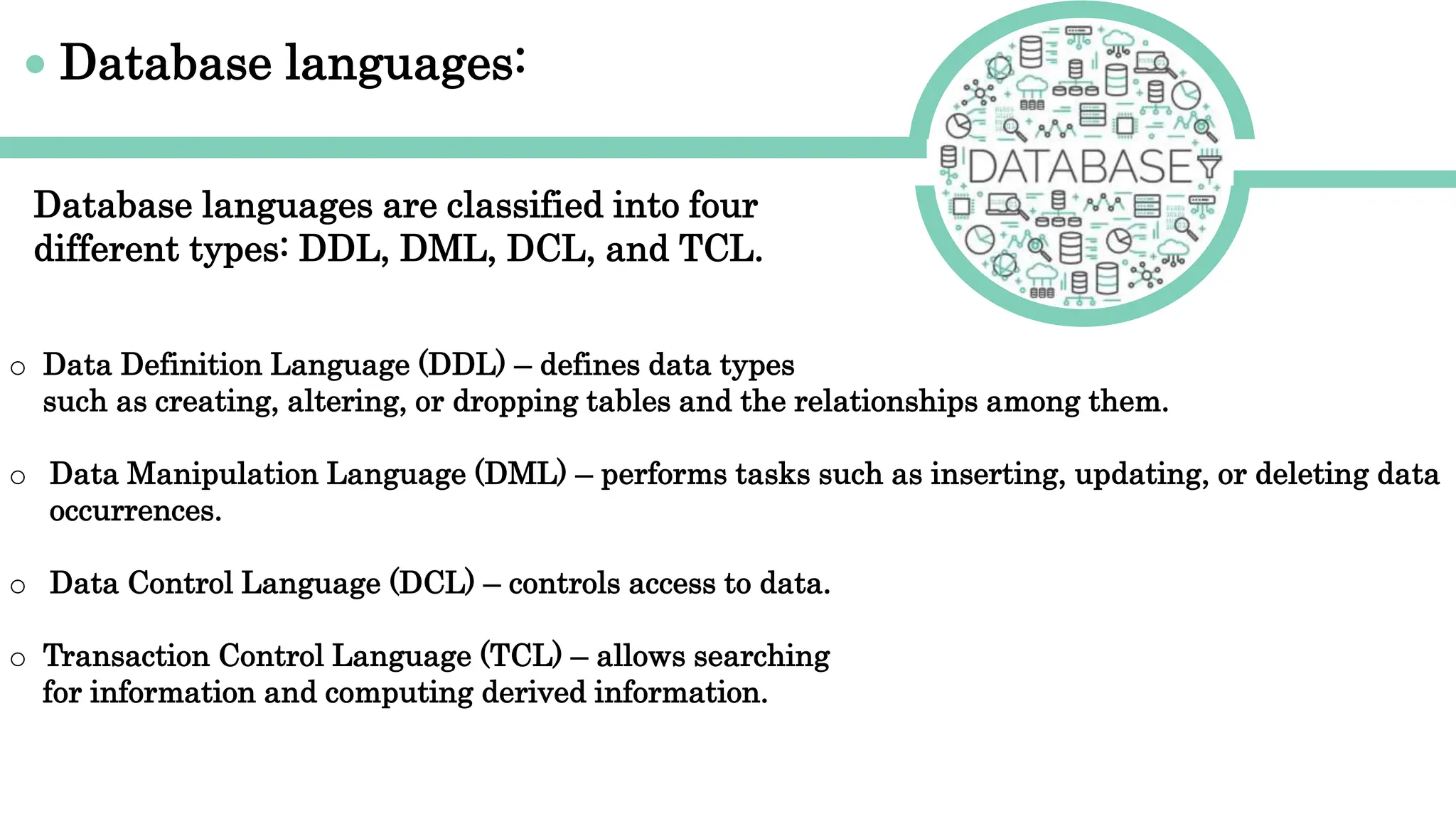 Database languages:
o Data Definition Language (DDL) – defines data types
such as creating, altering, or dropping tables and the relationships among them.
o Data Manipulation Language (DML) – performs tasks such as inserting, updating, or deleting data
occurrences.
o Data Control Language (DCL) – controls access to data.
o Transaction Control Language (TCL) – allows searching
for information and computing derived information.
Database languages are classified into four
different types: DDL, DML, DCL, and TCL.
 