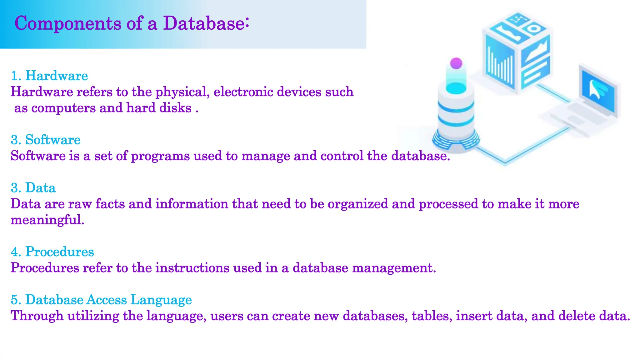 1. Hardware
Hardware refers to the physical, electronic devices such
as computers and hard disks .
3. Software
Software is a set of programs used to manage and control the database.
3. Data
Data are raw facts and information that need to be organized and processed to make it more
meaningful.
4. Procedures
Procedures refer to the instructions used in a database management.
5. Database Access Language
Through utilizing the language, users can create new databases, tables, insert data, and delete data.
Components of a Database:
 