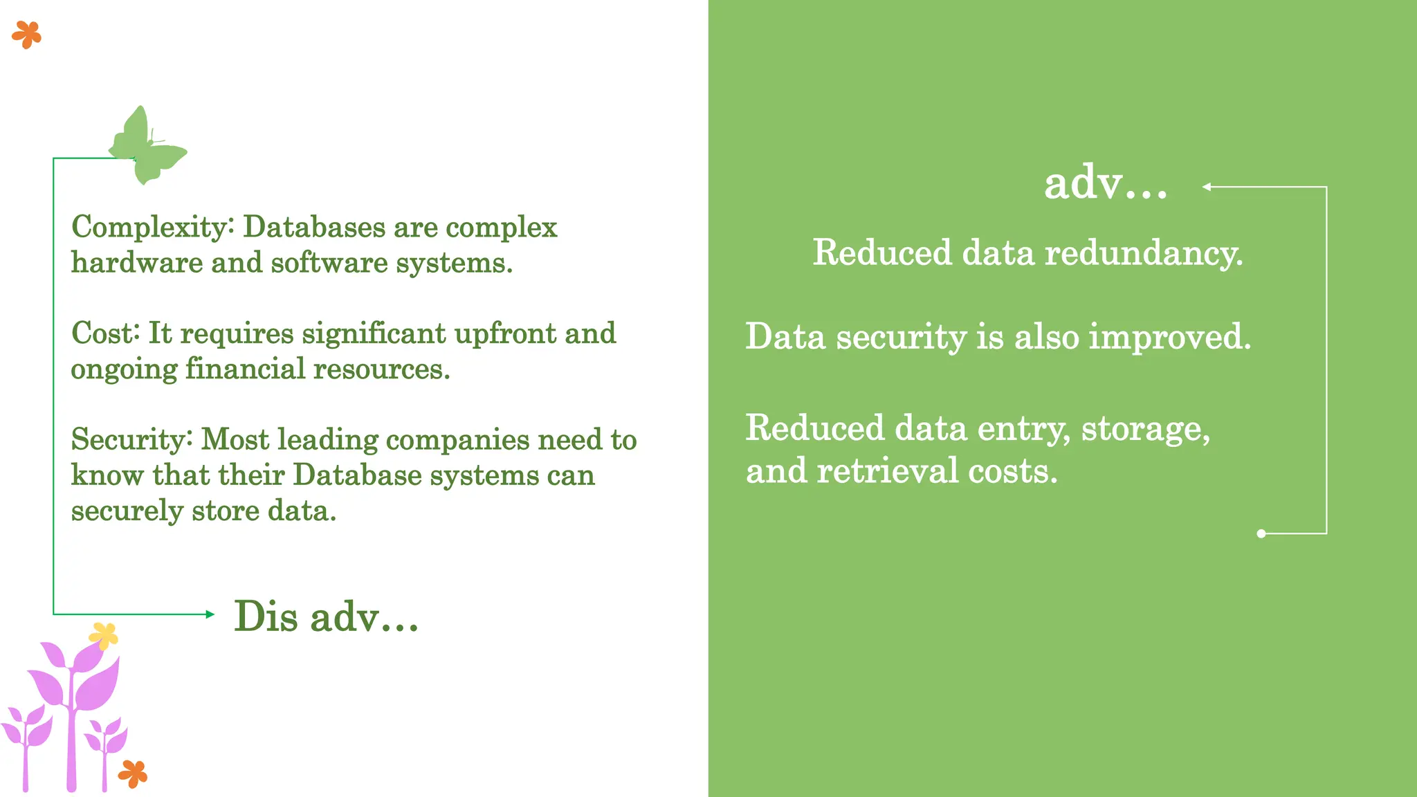 Dis adv…
Complexity: Databases are complex
hardware and software systems.
Cost: It requires significant upfront and
ongoing financial resources.
Security: Most leading companies need to
know that their Database systems can
securely store data.
adv…
Reduced data redundancy.
Data security is also improved.
Reduced data entry, storage,
and retrieval costs.
 