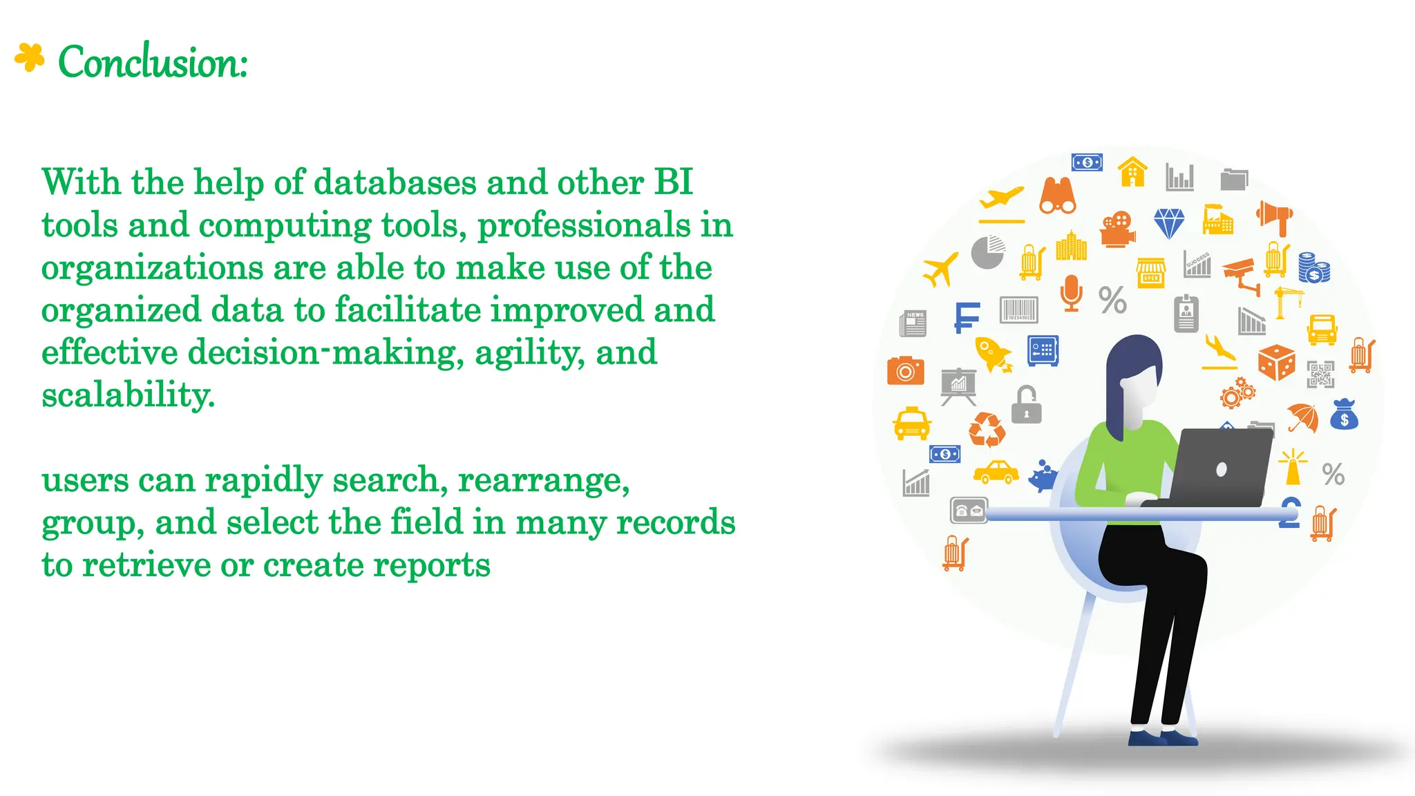With the help of databases and other BI
tools and computing tools, professionals in
organizations are able to make use of the
organized data to facilitate improved and
effective decision-making, agility, and
scalability.
users can rapidly search, rearrange,
group, and select the field in many records
to retrieve or create reports
Conclusion:
 