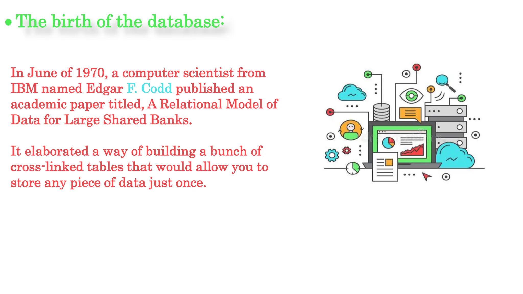 In June of 1970, a computer scientist from
IBM named Edgar F. Codd published an
academic paper titled, A Relational Model of
Data for Large Shared Banks.
It elaborated a way of building a bunch of
cross-linked tables that would allow you to
store any piece of data just once.
The birth of the database:
 