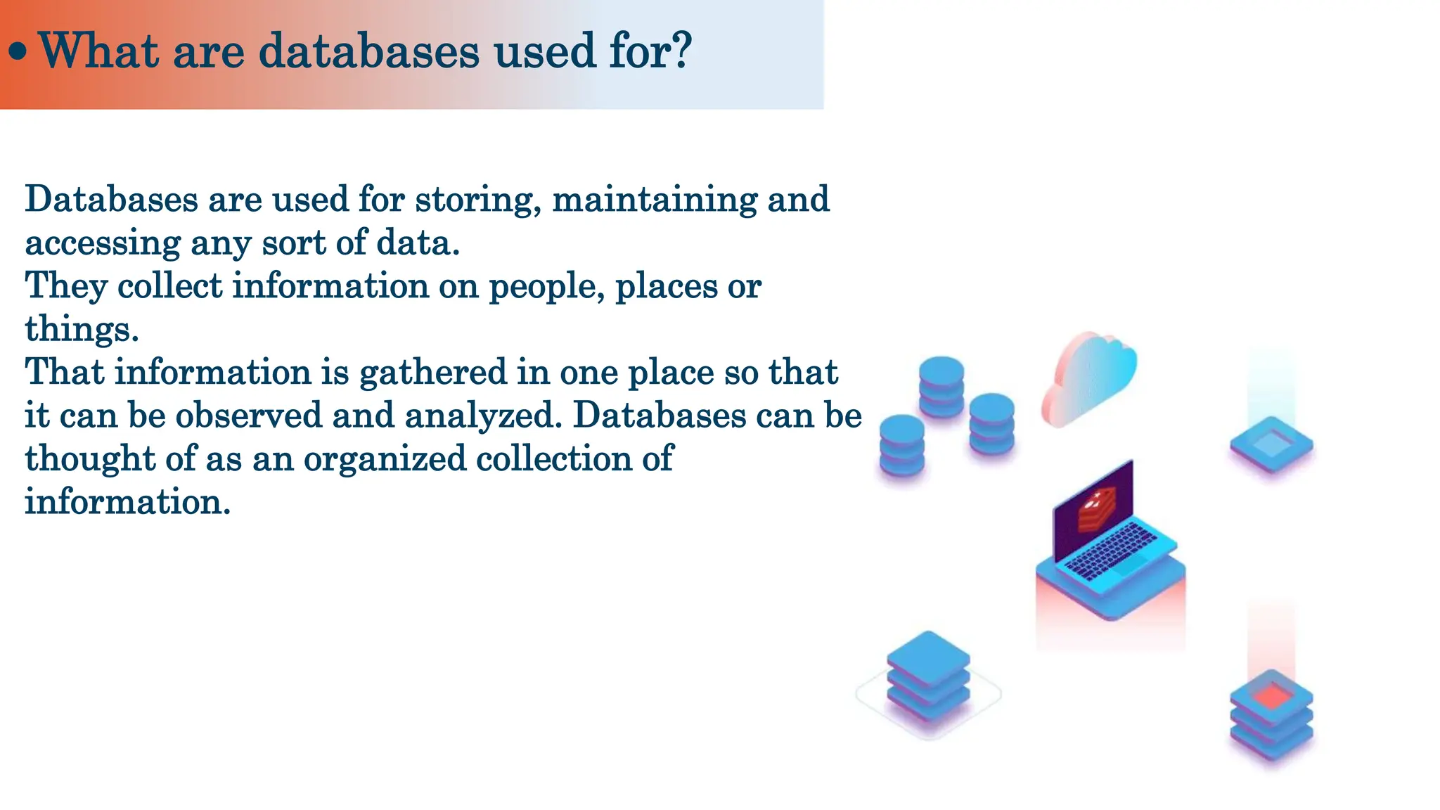 Databases are used for storing, maintaining and
accessing any sort of data.
They collect information on people, places or
things.
That information is gathered in one place so that
it can be observed and analyzed. Databases can be
thought of as an organized collection of
information.
What are databases used for?
 