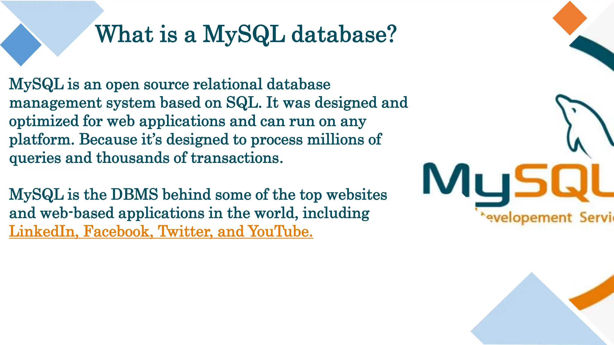 What is a MySQL database?
MySQL is an open source relational database
management system based on SQL. It was designed and
optimized for web applications and can run on any
platform. Because it’s designed to process millions of
queries and thousands of transactions.
MySQL is the DBMS behind some of the top websites
and web-based applications in the world, including
LinkedIn, Facebook, Twitter, and YouTube.
 