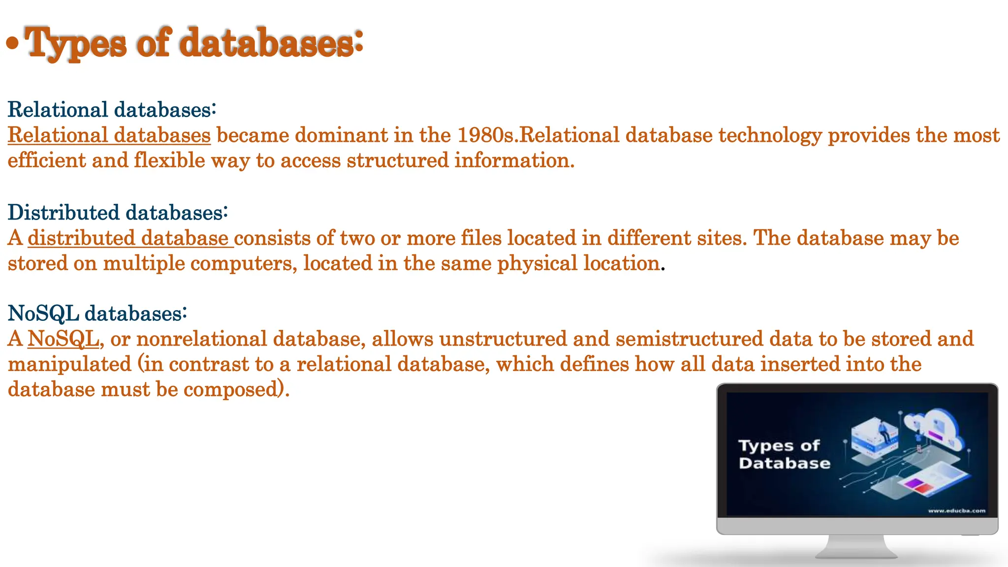 Relational databases:
Relational databases became dominant in the 1980s.Relational database technology provides the most
efficient and flexible way to access structured information.
Distributed databases:
A distributed database consists of two or more files located in different sites. The database may be
stored on multiple computers, located in the same physical location.
NoSQL databases:
A NoSQL, or nonrelational database, allows unstructured and semistructured data to be stored and
manipulated (in contrast to a relational database, which defines how all data inserted into the
database must be composed).
 