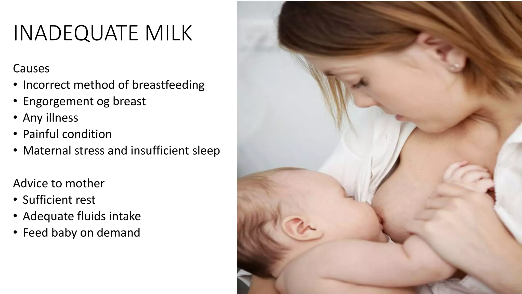 INADEQUATE MILK
Causes
• Incorrect method of breastfeeding
• Engorgement og breast
• Any illness
• Painful condition
• Maternal stress and insufficient sleep
Advice to mother
• Sufficient rest
• Adequate fluids intake
• Feed baby on demand