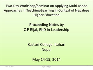 Two-Day Workshop/Seminar on Applying Multi-Mode
Approaches in Teaching-Learning in Context of Nepalese
Higher Education
Proceeding Notes by
C P Rijal, PhD in Leadership
Kasturi College, Itahari
Nepal
May 14-15, 2014
May 29, 2014 1by Dr C P Rijal
 