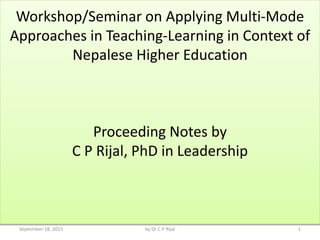 Workshop/Seminar on Applying Multi-Mode
Approaches in Teaching-Learning in Context of
Nepalese Higher Education
Proceeding Notes by
C P Rijal, PhD in Leadership
September 18, 2015 1by Dr C P Rijal
 
