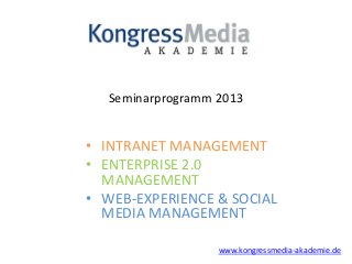 Seminarprogramm 2013


• INTRANET MANAGEMENT
• ENTERPRISE 2.0
  MANAGEMENT
• WEB-EXPERIENCE & SOCIAL
  MEDIA MANAGEMENT

                   www.kongressmedia-akademie.de
 