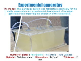 Experimental apparatus
The Model : This particular system was fabricated specifically for the
study, observation and experimental development of hydrogen
generation with improving the efficiency of the electrolysis.
Number of plates : Four plates (Two anode – Two Cathode)
Material : Stainless steel Dimensions : 2x2 cm² Thickness : 2
mm
 