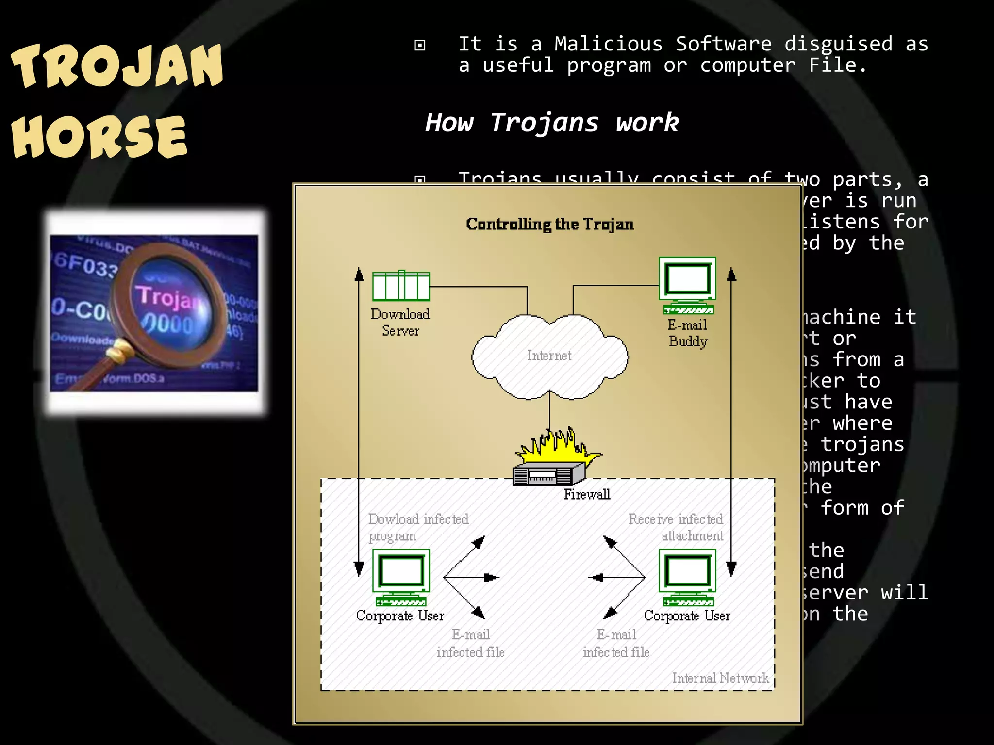 Trojan
            It is a Malicious Software disguised as
             a useful program or computer File.


Horse    How Trojans work
            Trojans usually consist of two parts, a
             Client and a Server. The server is run
             on the victim's machine and listens for
             connections from a Client used by the
             attacker.

            When the server is run on a machine it
             will listen on a specific port or
             multiple ports for connections from a
             Client. In order for an attacker to
             connect to the server they must have
             the IP Address of the computer where
             the server is being run. Some trojans
             have the IP Address of the computer
             they are running on sent to the
             attacker via email or another form of
             communication.
             Once a connection is made to the
             server, the client can then send
             commands to the server; the server will
             then execute these commands on the
             victim's machine.
 
