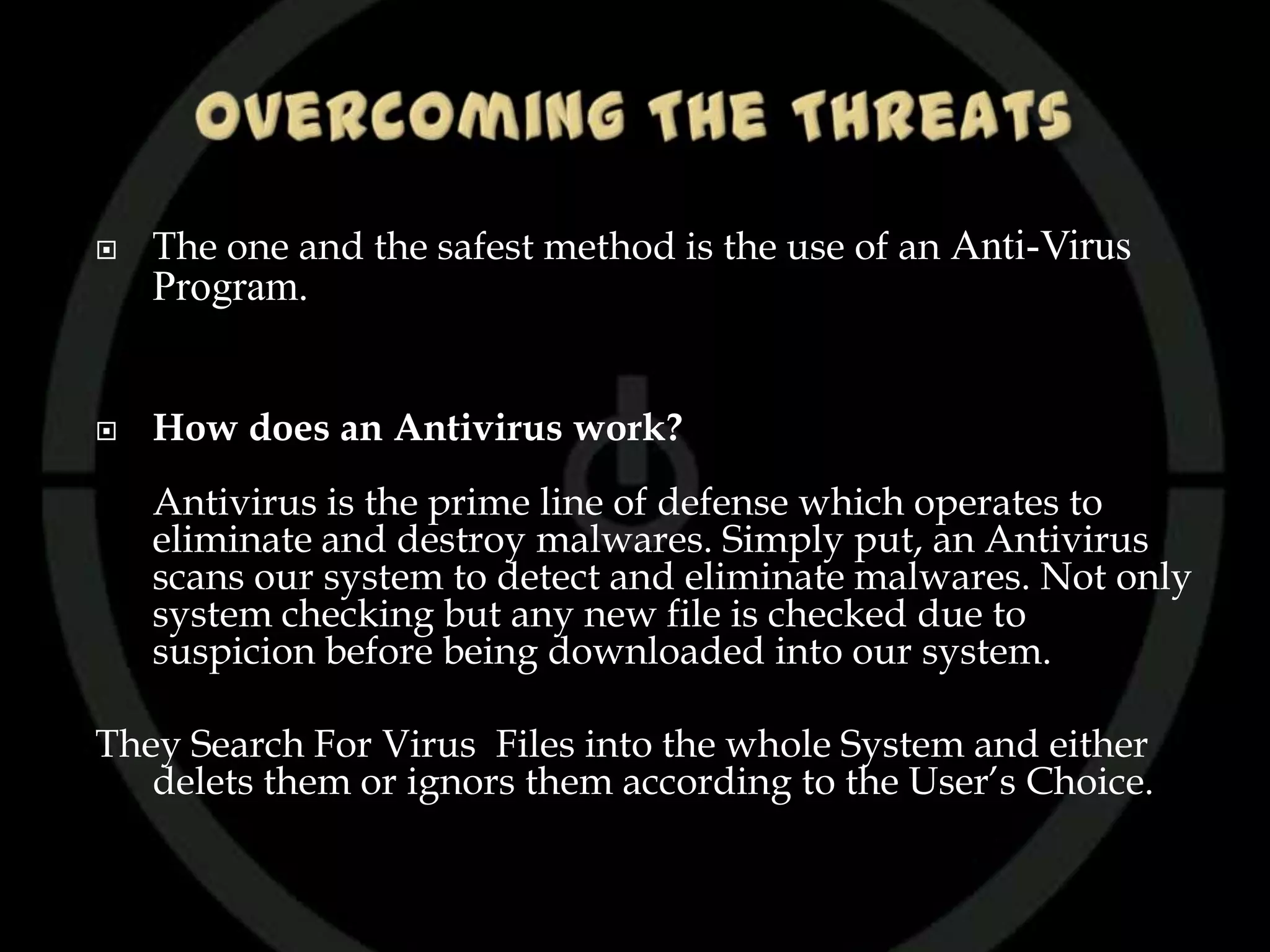    The one and the safest method is the use of an Anti-Virus
    Program.


   How does an Antivirus work?
    Antivirus is the prime line of defense which operates to
    eliminate and destroy malwares. Simply put, an Antivirus
    scans our system to detect and eliminate malwares. Not only
    system checking but any new file is checked due to
    suspicion before being downloaded into our system.

They Search For Virus Files into the whole System and either
   delets them or ignors them according to the User’s Choice.
 