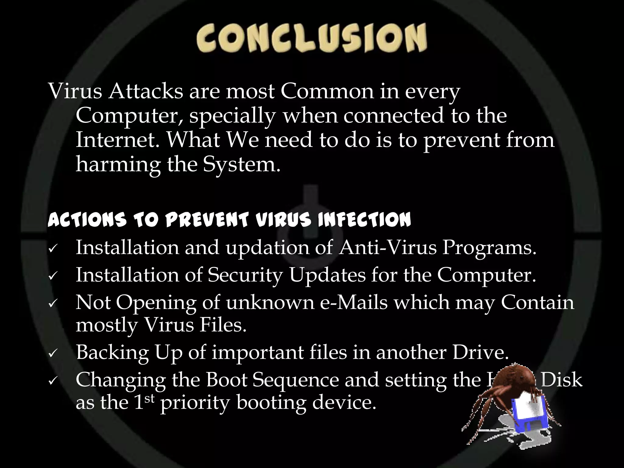 Virus Attacks are most Common in every
   Computer, specially when connected to the
   Internet. What We need to do is to prevent from
   harming the System.

ACTIONS TO PREVENT VIRUS INFECTION
 Installation and updation of Anti-Virus Programs.

 Installation of Security Updates for the Computer.

 Not Opening of unknown e-Mails which may Contain
  mostly Virus Files.
 Backing Up of important files in another Drive.

 Changing the Boot Sequence and setting the Hard Disk
  as the 1st priority booting device.
 