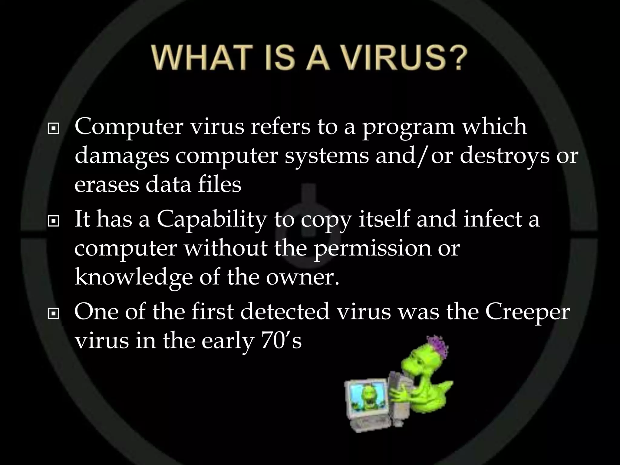    Computer virus refers to a program which
    damages computer systems and/or destroys or
    erases data files
   It has a Capability to copy itself and infect a
    computer without the permission or
    knowledge of the owner.
   One of the first detected virus was the Creeper
    virus in the early 70’s
 