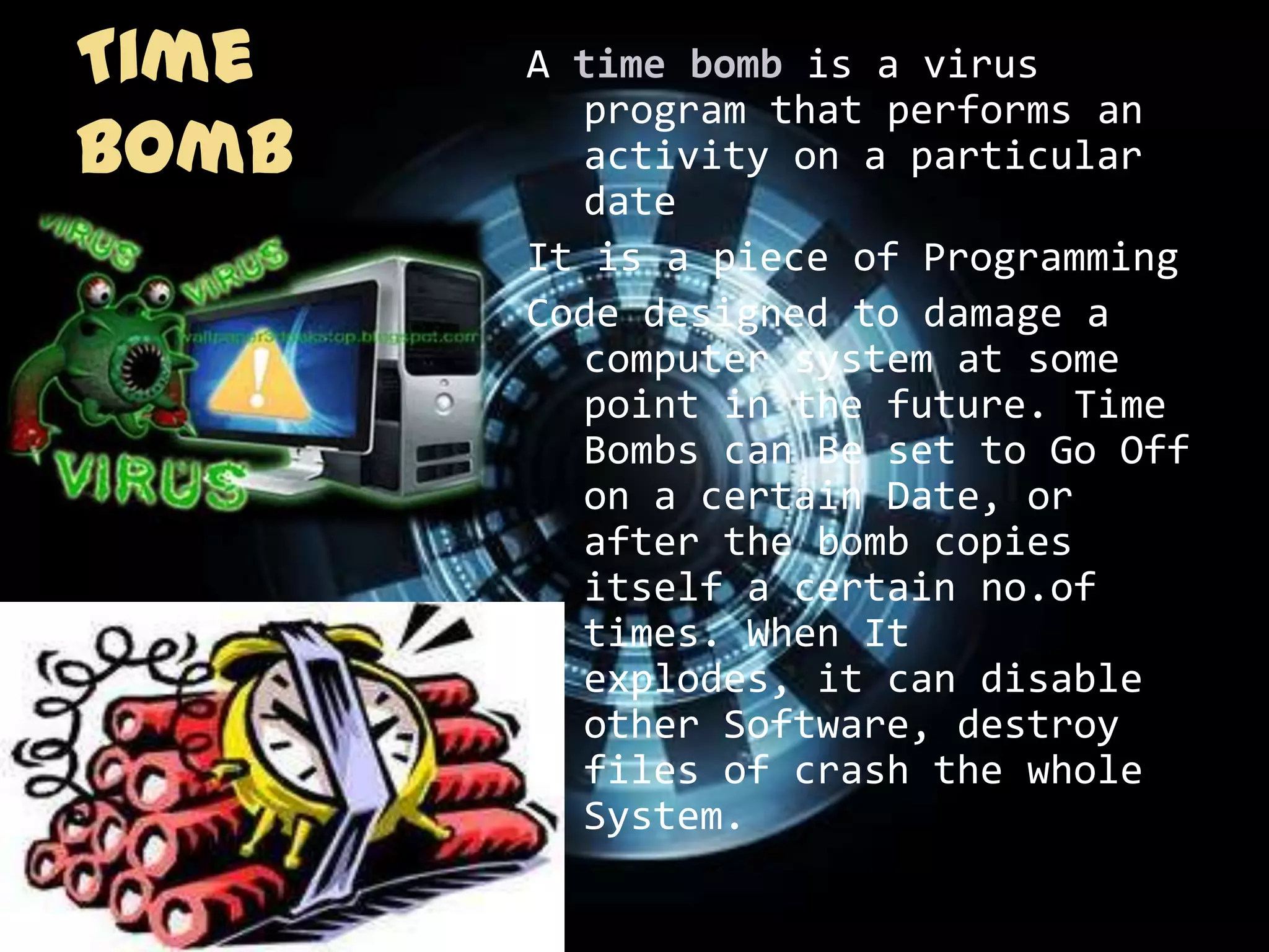 Time   A time bomb is a virus
         program that performs an
Bomb     activity on a particular
         date
       It is a piece of Programming
       Code designed to damage a
         computer system at some
         point in the future. Time
         Bombs can Be set to Go Off
         on a certain Date, or
         after the bomb copies
         itself a certain no.of
         times. When It
         explodes, it can disable
         other Software, destroy
         files of crash the whole
         System.
 