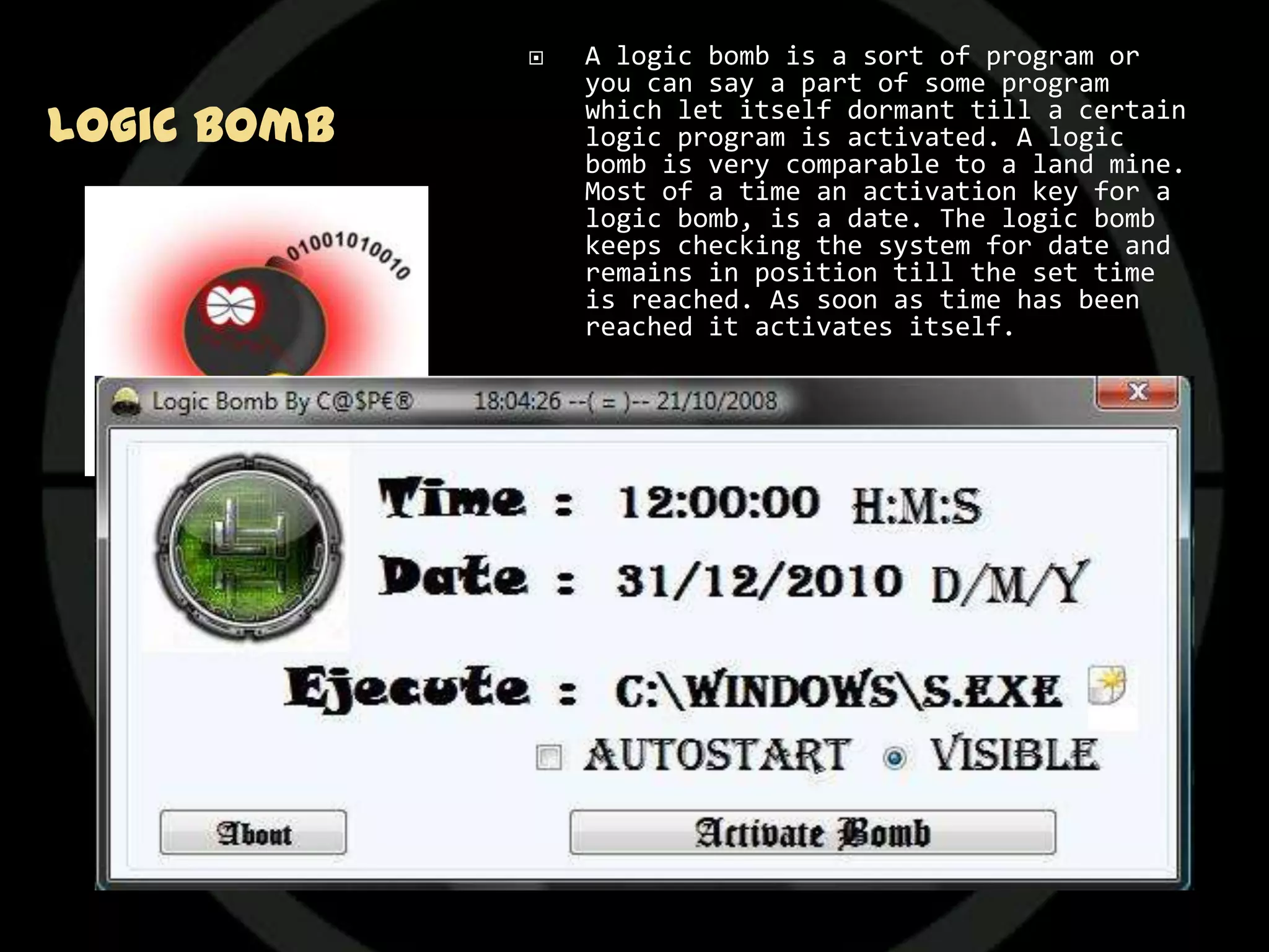   A logic bomb is a sort of program or
                 you can say a part of some program
Logic Bomb       which let itself dormant till a certain
                 logic program is activated. A logic
                 bomb is very comparable to a land mine.
                 Most of a time an activation key for a
                 logic bomb, is a date. The logic bomb
                 keeps checking the system for date and
                 remains in position till the set time
                 is reached. As soon as time has been
                 reached it activates itself.

                Logic bomb lacks the power to replicate
                 itself so it is an easy task to write a
                 logic bomb. And it would also don’t
                 spread to unintended systems. It is a
                 sort of civilized program threat.

                The classic use of this virus is
                 ensuring payment for some software. If
                 you don’t pay for some software then it
                 is certain that embedded logic bomb
                 would be activated and deletes that
                 software from your system. And if more
                 malicious then it would result other
                 data deleting from your system.
 