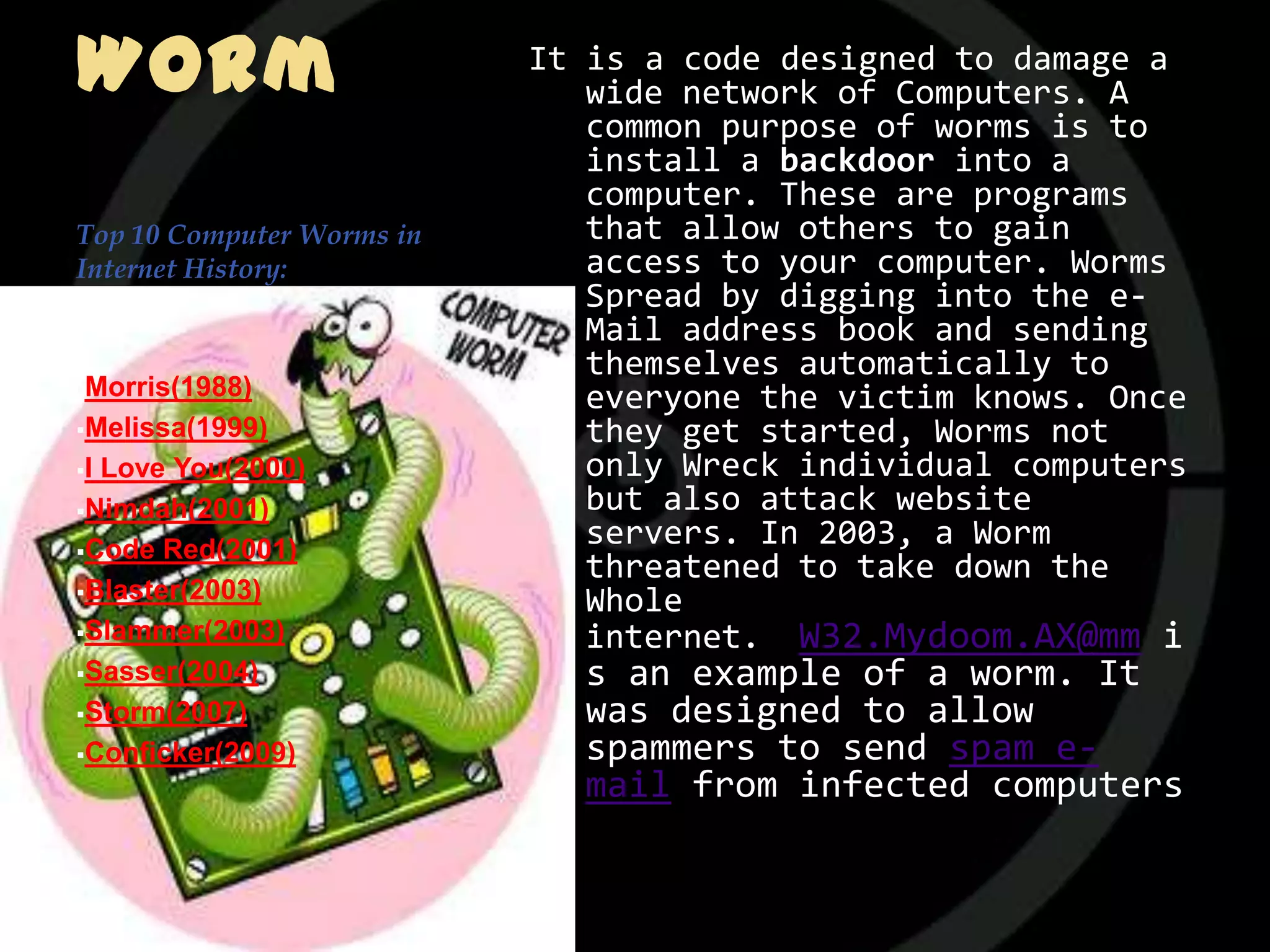 Worm                       It is a code designed to damage a
                              wide network of Computers. A
                              common purpose of worms is to
                              install a backdoor into a
                              computer. These are programs
Top 10 Computer Worms in      that allow others to gain
Internet History:             access to your computer. Worms
                              Spread by digging into the e-
                              Mail address book and sending
                              themselves automatically to
Morris(1988)
                              everyone the victim knows. Once
Melissa(1999)                they get started, Worms not
ILove You(2000)              only Wreck individual computers
Nimdah(2001)                 but also attack website
Code Red(2001)
                              servers. In 2003, a Worm
                              threatened to take down the
Blaster(2003)
                              Whole
Slammer(2003)                internet. W32.Mydoom.AX@mm i
Sasser(2004)                s an example of a worm. It
Storm(2007)                 was designed to allow
Conficker(2009)             spammers to send spam e-
                             mail from infected computers
 