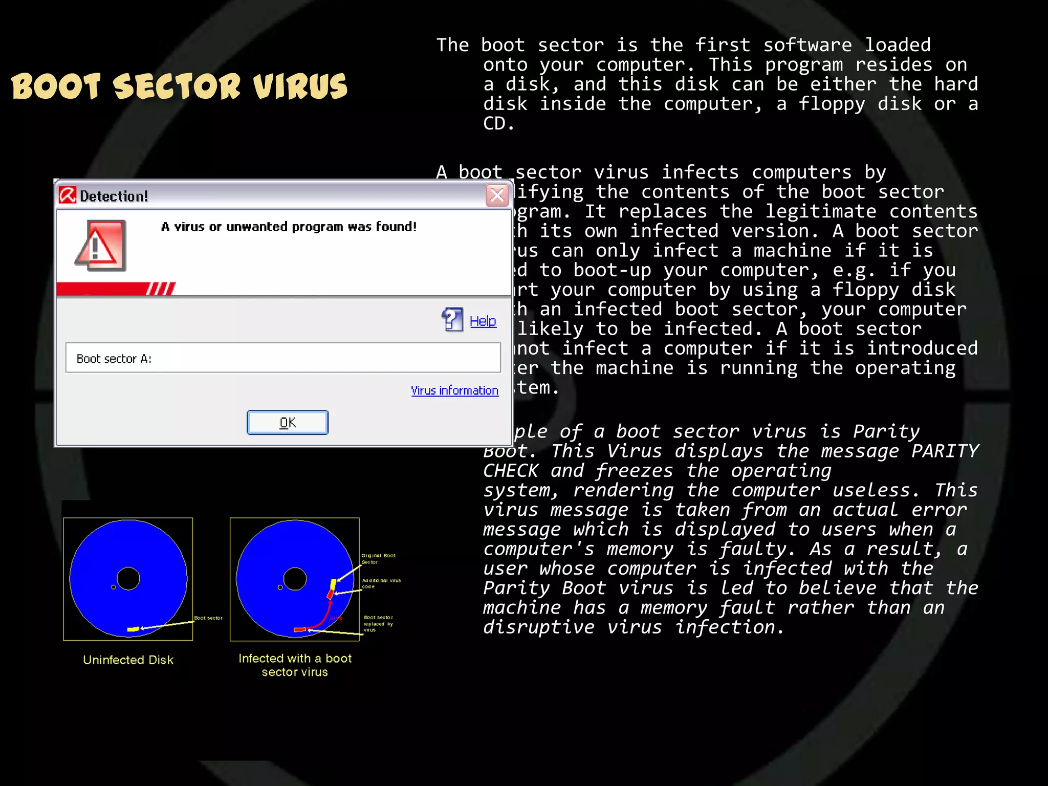 The boot sector is the first software loaded
                        onto your computer. This program resides on
Boot Sector Virus       a disk, and this disk can be either the hard
                        disk inside the computer, a floppy disk or a
                        CD.

                    A boot sector virus infects computers by
                        modifying the contents of the boot sector
                        program. It replaces the legitimate contents
                        with its own infected version. A boot sector
                        virus can only infect a machine if it is
                        used to boot-up your computer, e.g. if you
                        start your computer by using a floppy disk
                        with an infected boot sector, your computer
                        is likely to be infected. A boot sector
                        cannot infect a computer if it is introduced
                        after the machine is running the operating
                        system.

                    An example of a boot sector virus is Parity
                        Boot. This Virus displays the message PARITY
                        CHECK and freezes the operating
                        system, rendering the computer useless. This
                        virus message is taken from an actual error
                        message which is displayed to users when a
                        computer's memory is faulty. As a result, a
                        user whose computer is infected with the
                        Parity Boot virus is led to believe that the
                        machine has a memory fault rather than an
                        disruptive virus infection.
 