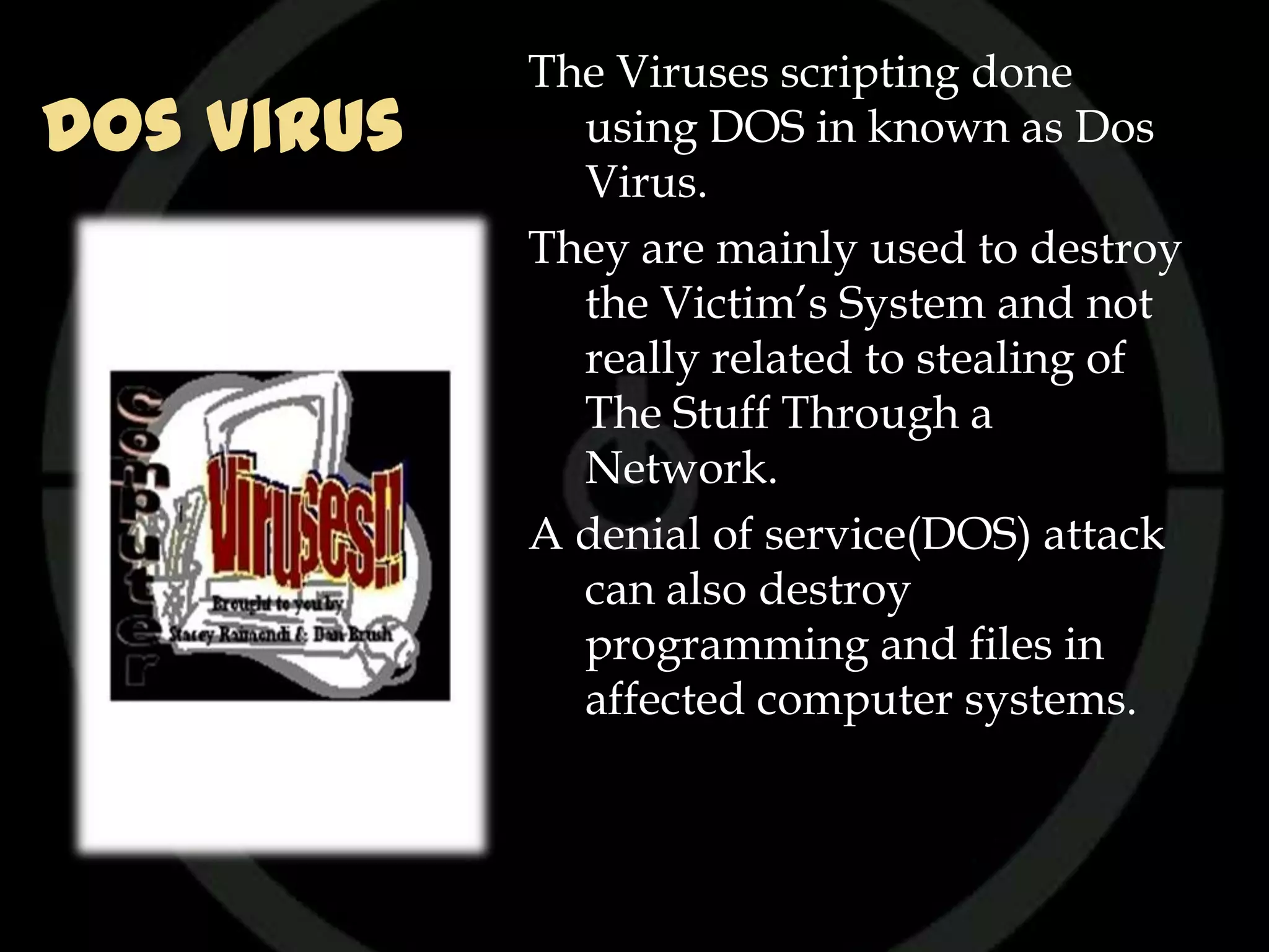 The Viruses scripting done
Dos Virus     using DOS in known as Dos
              Virus.
            They are mainly used to destroy
              the Victim’s System and not
              really related to stealing of
              The Stuff Through a
              Network.
            A denial of service(DOS) attack
              can also destroy
              programming and files in
              affected computer systems.
 